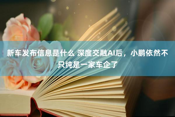 新车发布信息是什么 深度交融AI后，小鹏依然不只纯是一家车企了