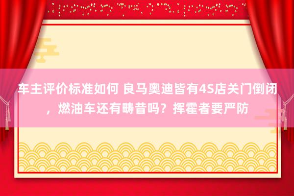 车主评价标准如何 良马奥迪皆有4S店关门倒闭，燃油车还有畴昔吗？挥霍者要严防