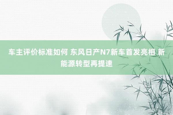 车主评价标准如何 东风日产N7新车首发亮相 新能源转型再提速