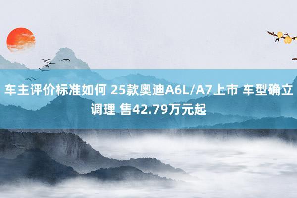 车主评价标准如何 25款奥迪A6L/A7上市 车型确立调理 售42.79万元起