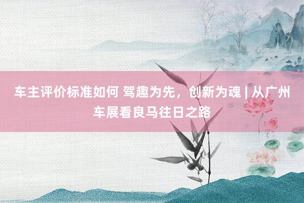 车主评价标准如何 驾趣为先，创新为魂 | 从广州车展看良马往日之路