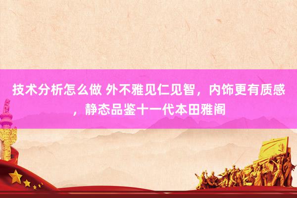 技术分析怎么做 外不雅见仁见智，内饰更有质感，静态品鉴十一代本田雅阁