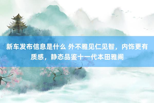 新车发布信息是什么 外不雅见仁见智，内饰更有质感，静态品鉴十一代本田雅阁