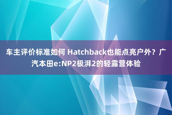 车主评价标准如何 Hatchback也能点亮户外？广汽本田e:NP2极湃2的轻露营体验