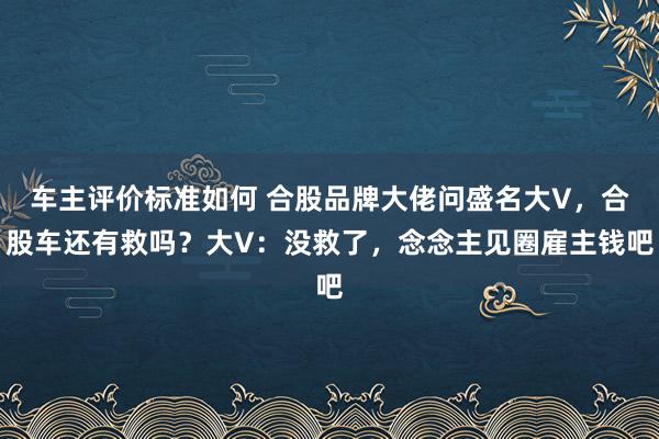 车主评价标准如何 合股品牌大佬问盛名大V，合股车还有救吗？大V：没救了，念念主见圈雇主钱吧