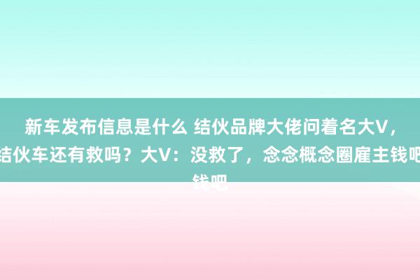 新车发布信息是什么 结伙品牌大佬问着名大V，结伙车还有救吗？大V：没救了，念念概念圈雇主钱吧