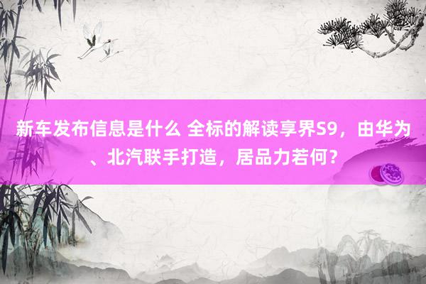 新车发布信息是什么 全标的解读享界S9，由华为、北汽联手打造，居品力若何？