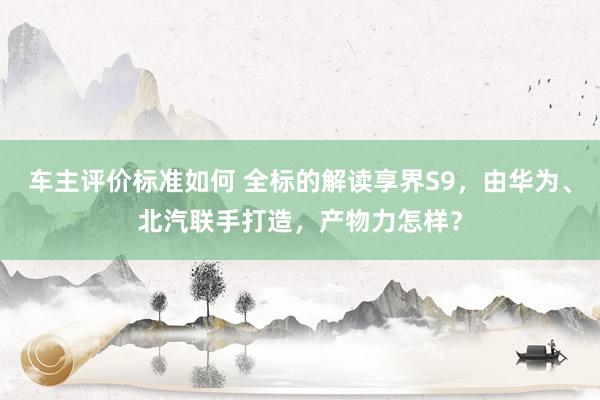 车主评价标准如何 全标的解读享界S9，由华为、北汽联手打造，产物力怎样？