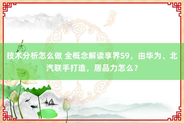 技术分析怎么做 全概念解读享界S9，由华为、北汽联手打造，居品力怎么？