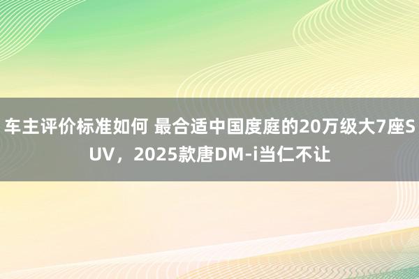 车主评价标准如何 最合适中国度庭的20万级大7座SUV，2025款唐DM-i当仁不让