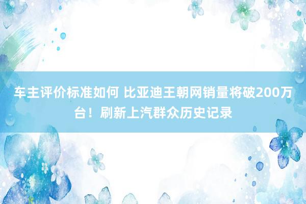 车主评价标准如何 比亚迪王朝网销量将破200万台！刷新上汽群众历史记录