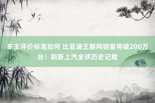 车主评价标准如何 比亚迪王朝网销量将破200万台！刷新上汽全球历史记载