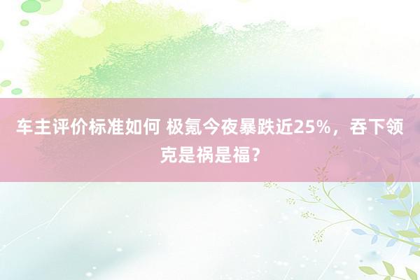 车主评价标准如何 极氪今夜暴跌近25%，吞下领克是祸是福？