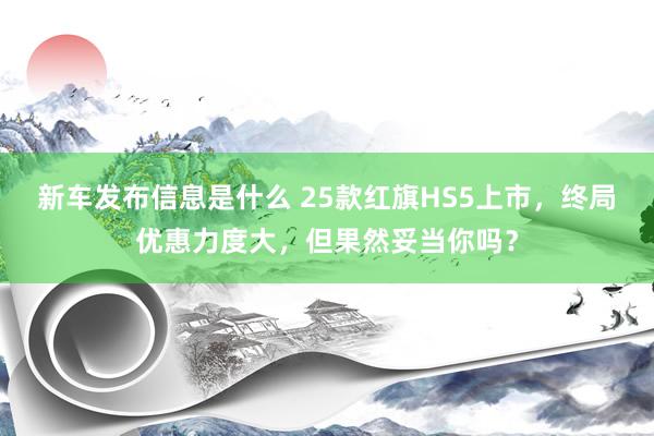 新车发布信息是什么 25款红旗HS5上市，终局优惠力度大，但果然妥当你吗？