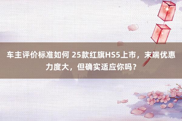 车主评价标准如何 25款红旗HS5上市，末端优惠力度大，但确实适应你吗？