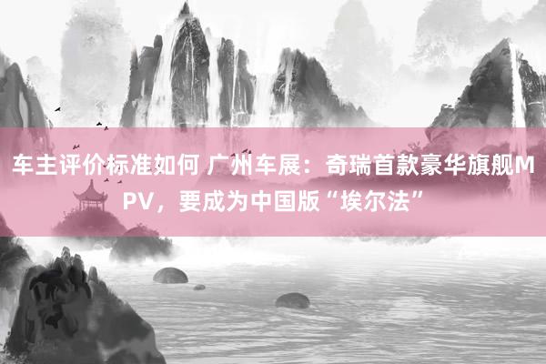 车主评价标准如何 广州车展：奇瑞首款豪华旗舰MPV，要成为中国版“埃尔法”