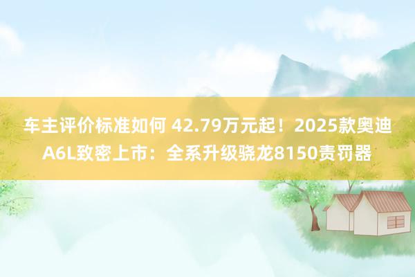 车主评价标准如何 42.79万元起！2025款奥迪A6L致密上市：全系升级骁龙8150责罚器