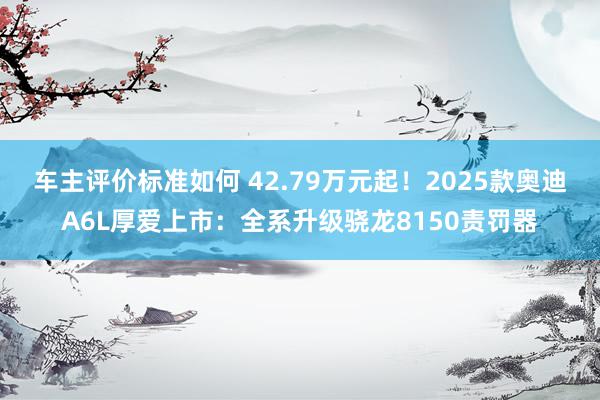 车主评价标准如何 42.79万元起！2025款奥迪A6L厚爱上市：全系升级骁龙8150责罚器