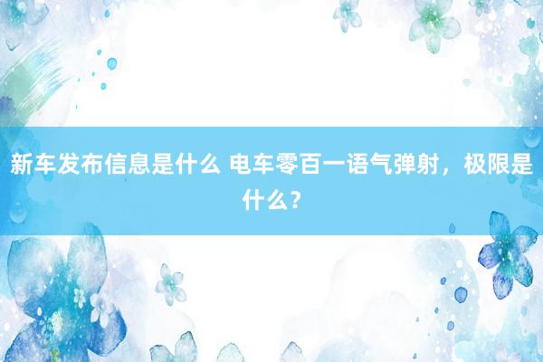 新车发布信息是什么 电车零百一语气弹射，极限是什么？