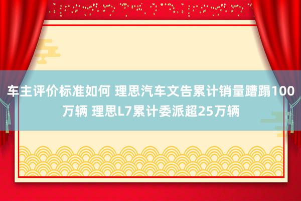 车主评价标准如何 理思汽车文告累计销量蹧蹋100万辆 理思L7累计委派超25万辆