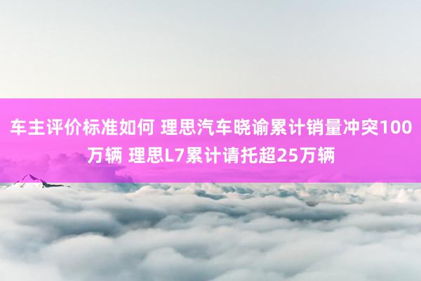 车主评价标准如何 理思汽车晓谕累计销量冲突100万辆 理思L7累计请托超25万辆