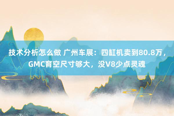 技术分析怎么做 广州车展：四缸机卖到80.8万，GMC育空尺寸够大，没V8少点灵魂