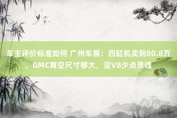 车主评价标准如何 广州车展：四缸机卖到80.8万，GMC育空尺寸够大，没V8少点灵魂