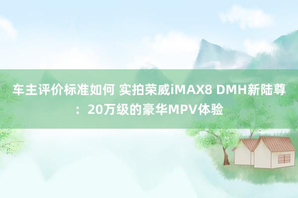 车主评价标准如何 实拍荣威iMAX8 DMH新陆尊：20万级的豪华MPV体验