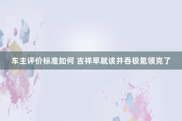 车主评价标准如何 吉祥早就该并吞极氪领克了