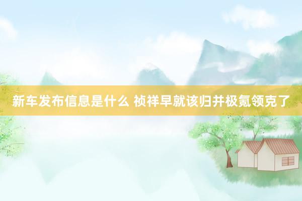 新车发布信息是什么 祯祥早就该归并极氪领克了