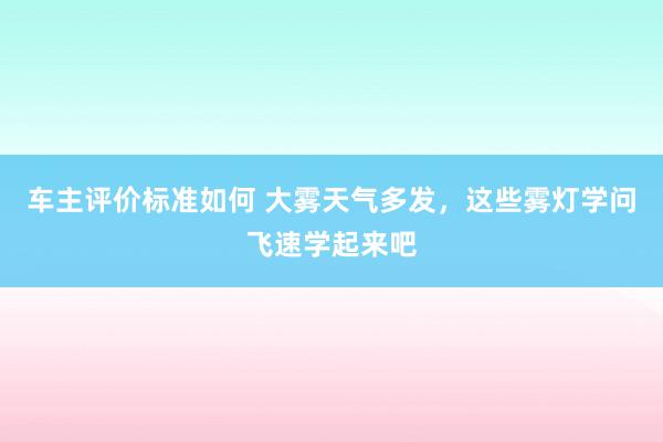 车主评价标准如何 大雾天气多发，这些雾灯学问飞速学起来吧