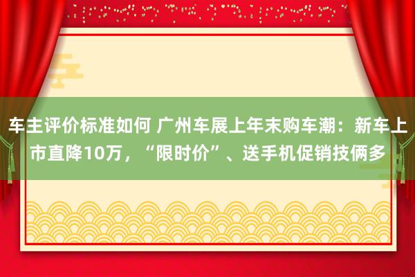 车主评价标准如何 广州车展上年末购车潮：新车上市直降10万，“限时价”、送手机促销技俩多