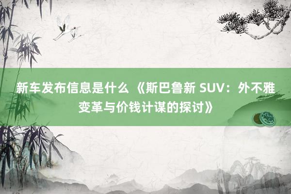 新车发布信息是什么 《斯巴鲁新 SUV：外不雅变革与价钱计谋的探讨》