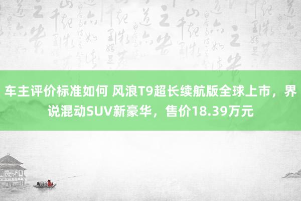 车主评价标准如何 风浪T9超长续航版全球上市，界说混动SUV新豪华，售价18.39万元