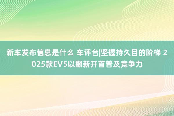 新车发布信息是什么 车评台|坚握持久目的阶梯 2025款EV5以翻新开首普及竞争力