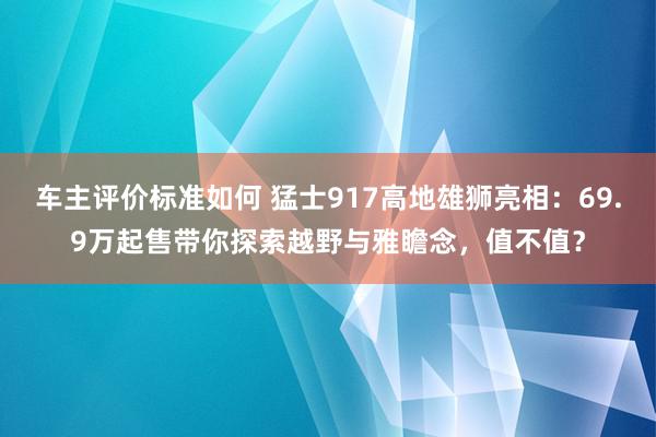 车主评价标准如何 猛士917高地雄狮亮相：69.9万起售带你探索越野与雅瞻念，值不值？