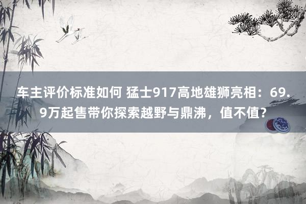 车主评价标准如何 猛士917高地雄狮亮相：69.9万起售带你探索越野与鼎沸，值不值？