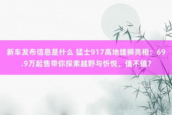 新车发布信息是什么 猛士917高地雄狮亮相：69.9万起售带你探索越野与忻悦，值不值？