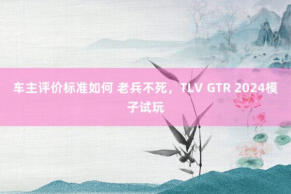 车主评价标准如何 老兵不死，TLV GTR 2024模子试玩