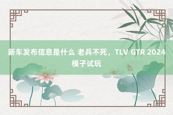 新车发布信息是什么 老兵不死，TLV GTR 2024模子试玩