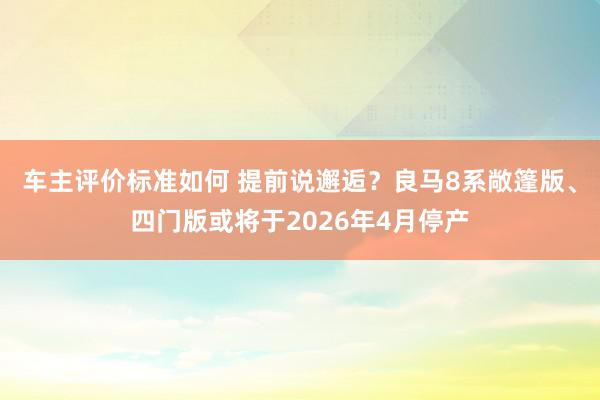 车主评价标准如何 提前说邂逅？良马8系敞篷版、四门版或将于2026年4月停产