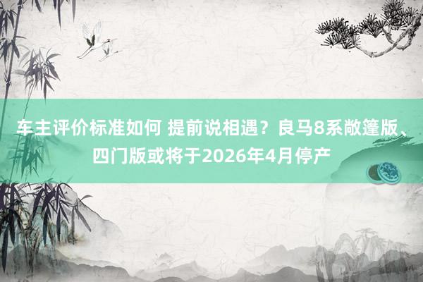 车主评价标准如何 提前说相遇？良马8系敞篷版、四门版或将于2026年4月停产