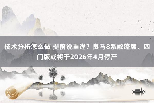 技术分析怎么做 提前说重逢？良马8系敞篷版、四门版或将于2026年4月停产