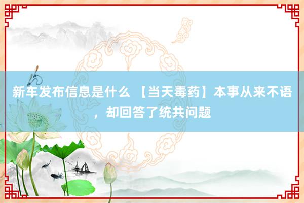 新车发布信息是什么 【当天毒药】本事从来不语，却回答了统共问题