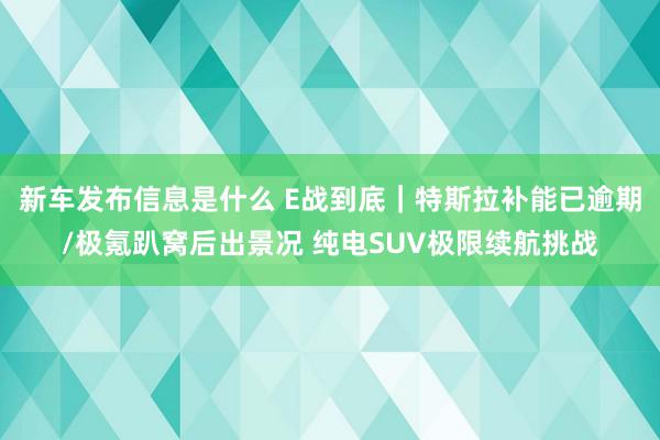 新车发布信息是什么 E战到底｜特斯拉补能已逾期/极氪趴窝后出景况 纯电SUV极限续航挑战