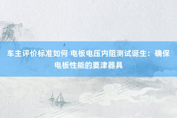 车主评价标准如何 电板电压内阻测试诞生：确保电板性能的要津器具