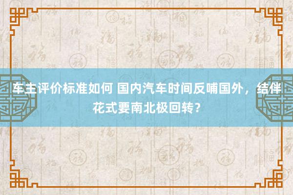 车主评价标准如何 国内汽车时间反哺国外，结伴花式要南北极回转？