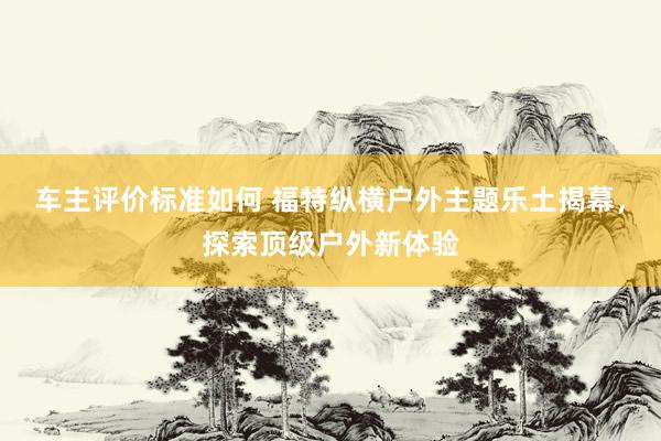 车主评价标准如何 福特纵横户外主题乐土揭幕，探索顶级户外新体验