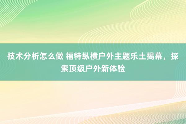 技术分析怎么做 福特纵横户外主题乐土揭幕，探索顶级户外新体验