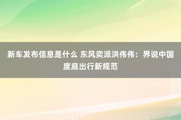 新车发布信息是什么 东风奕派洪伟伟：界说中国度庭出行新规范